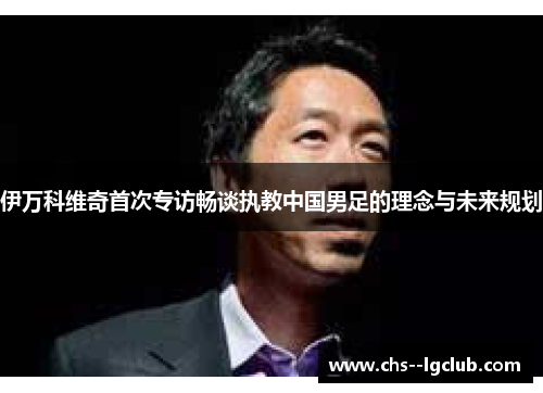 伊万科维奇首次专访畅谈执教中国男足的理念与未来规划 伊万科维奇首次专访畅谈执教中国男足的理念与未来规划