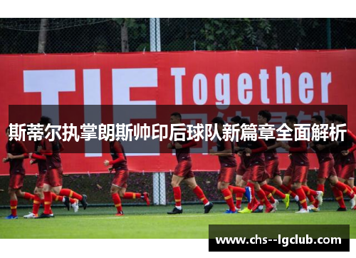 斯蒂尔执掌朗斯帅印后球队新篇章全面解析 斯蒂尔执掌朗斯帅印后球队新篇章全面解析