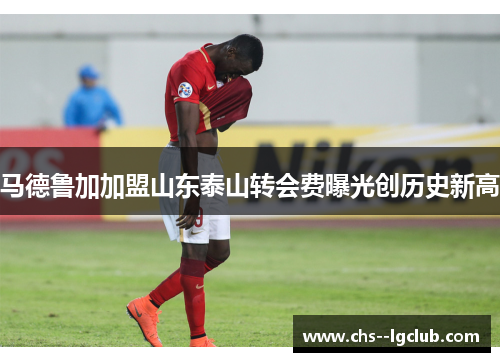 马德鲁加加盟山东泰山转会费曝光创历史新高