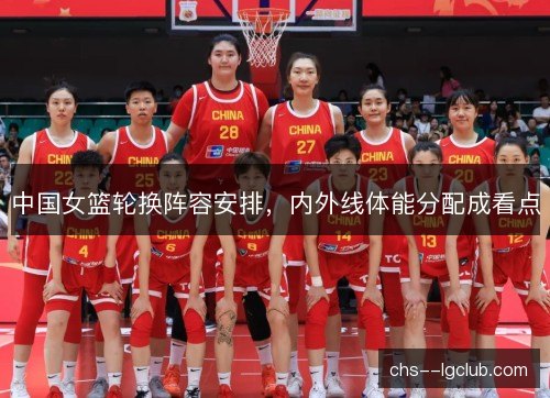 中国女篮轮换阵容安排，内外线体能分配成看点